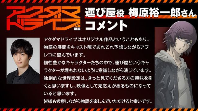 アクダマドライブはオリジナル作品ということもあり、物語の展開をキャスト陣であれこれ予想しながらアフレコに望んでいます。 個性豊かなキャラクターたちの中で、運び屋というキャラクターが埋もれないように意識しながら演じています。 独創的な世界設定は、きっと見てくださる方の興味を引くと思いますし、映像として見応えがあるものになっていると思います。 皆様も考察しながら物語を楽しんでいただけると幸いです。