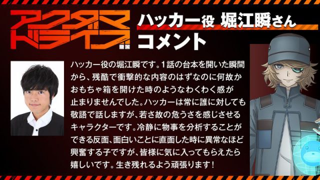 ハッカー役の堀江瞬です。1話の台本を開いた瞬間から、 残酷で衝撃的な内容のはずなのに何故かおもちゃ箱を開けた時のようなわくわく感が止まりませんでした。 ハッカーは常に誰に対しても敬語で話しますが、若さ故の危うさを感じさせるキャラクターです。 冷静に物事を分析することができる反面、面白いことに直面した時に異常なほど興奮する子ですが、 皆様に気に入ってもらえたら嬉しいです。生き残れるよう頑張ります！